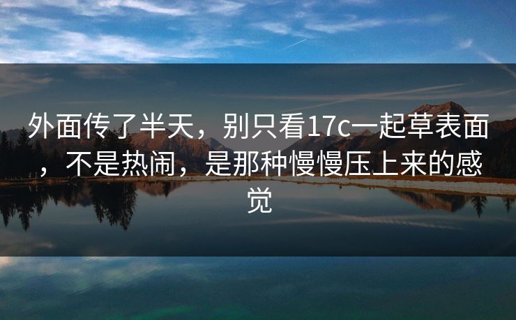外面传了半天，别只看17c一起草表面，不是热闹，是那种慢慢压上来的感觉