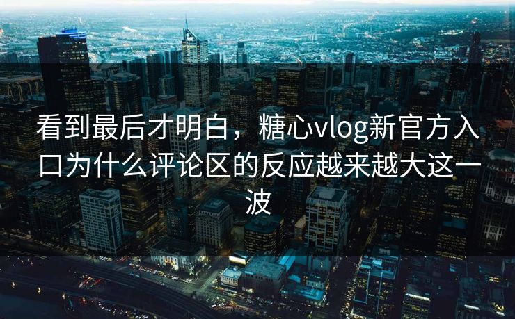 看到最后才明白，糖心vlog新官方入口为什么评论区的反应越来越大这一波