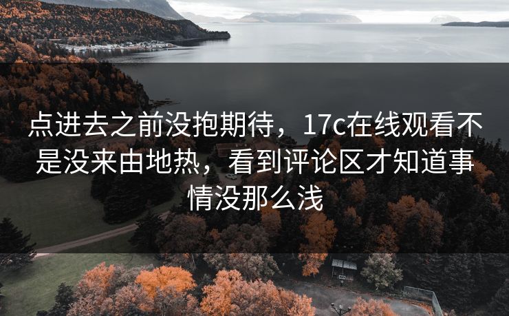 点进去之前没抱期待，17c在线观看不是没来由地热，看到评论区才知道事情没那么浅