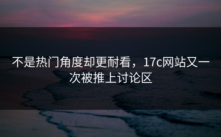 不是热门角度却更耐看，17c网站又一次被推上讨论区