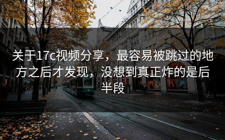 关于17c视频分享，最容易被跳过的地方之后才发现，没想到真正炸的是后半段