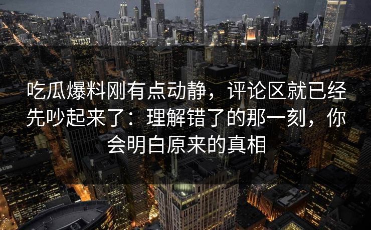 吃瓜爆料刚有点动静，评论区就已经先吵起来了：理解错了的那一刻，你会明白原来的真相