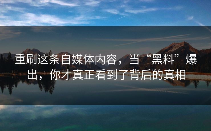 重刷这条自媒体内容，当“黑料”爆出，你才真正看到了背后的真相