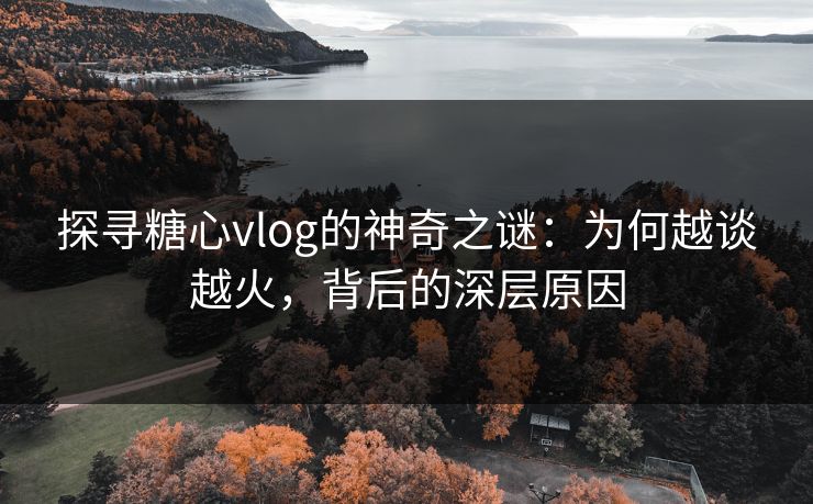 探寻糖心vlog的神奇之谜：为何越谈越火，背后的深层原因