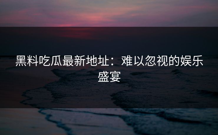 黑料吃瓜最新地址：难以忽视的娱乐盛宴