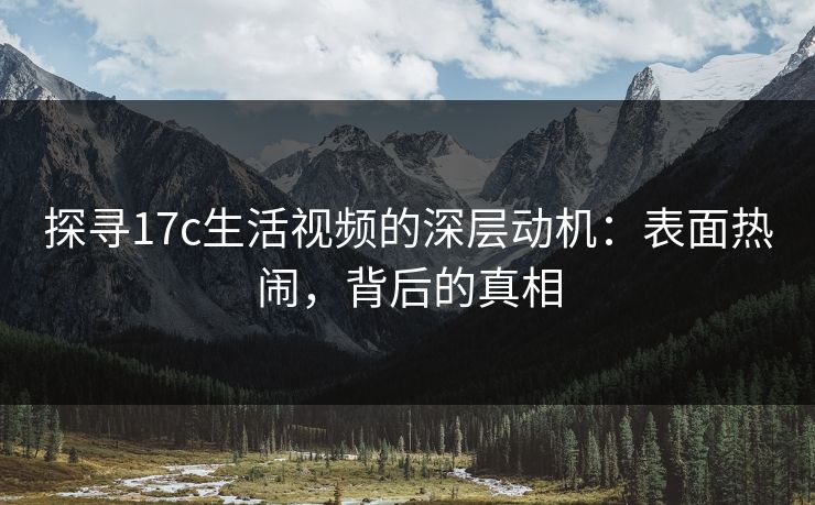 探寻17c生活视频的深层动机：表面热闹，背后的真相