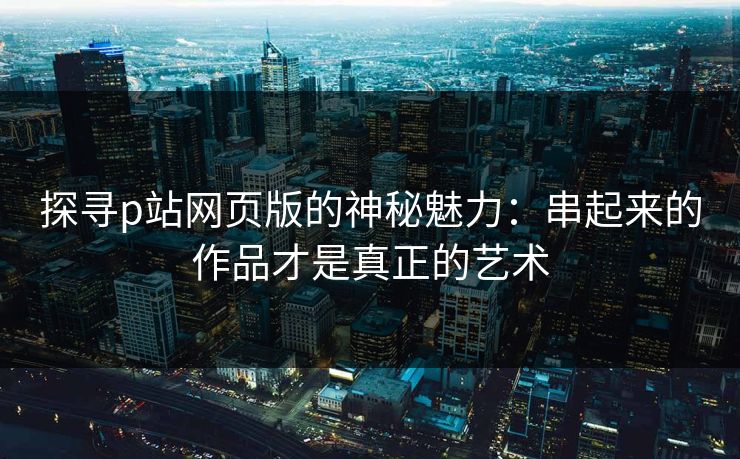 探寻p站网页版的神秘魅力：串起来的作品才是真正的艺术