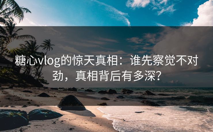 糖心vlog的惊天真相：谁先察觉不对劲，真相背后有多深？