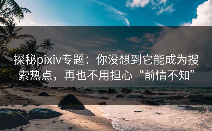 探秘pixiv专题：你没想到它能成为搜索热点，再也不用担心“前情不知”