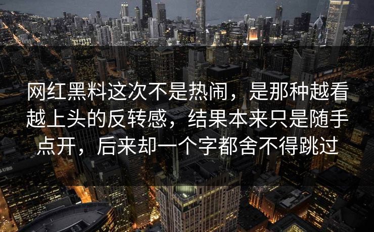 网红黑料这次不是热闹，是那种越看越上头的反转感，结果本来只是随手点开，后来却一个字都舍不得跳过