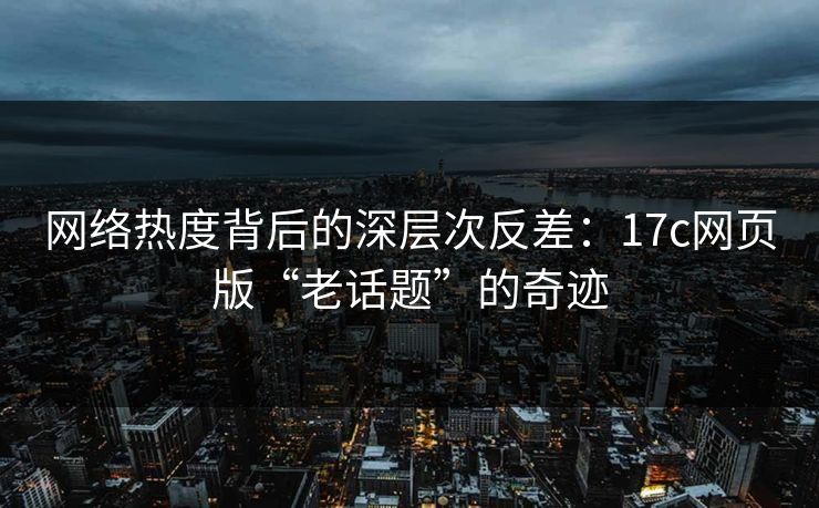 网络热度背后的深层次反差:17c网页版“老话题”的奇迹 网络热度背后的深层次反差:17c网页版“老话题”的奇迹