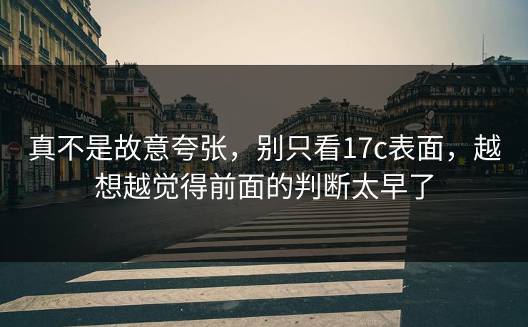真不是故意夸张,别只看17c表面,越想越觉得前面的判断太早了 真不是故意夸张,别只看17c表面,越想越觉得前面的判断太早了