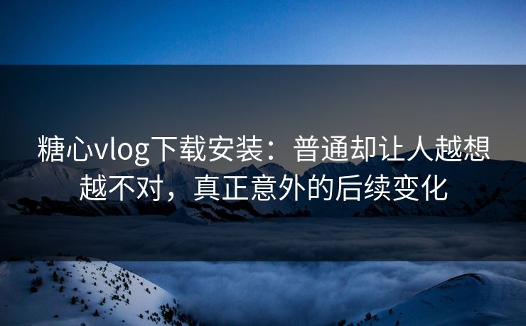 糖心vlog下载安装：普通却让人越想越不对，真正意外的后续变化
