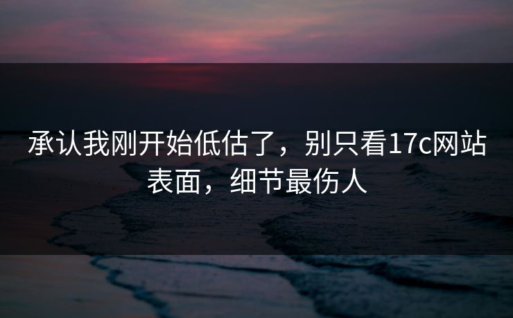 承认我刚开始低估了，别只看17c网站表面，细节最伤人