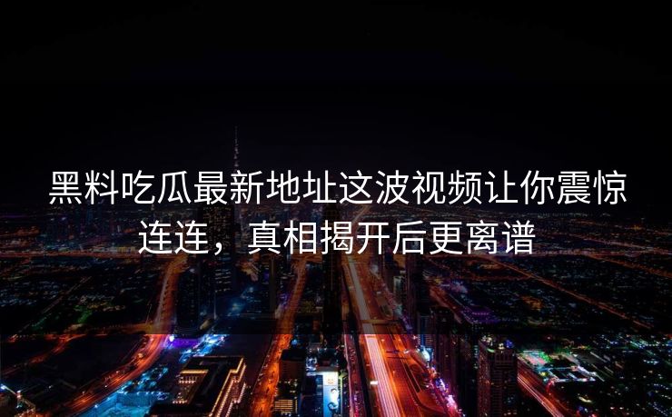 黑料吃瓜最新地址这波视频让你震惊连连,真相揭开后更离谱 黑料吃瓜最新地址这波视频让你震惊连连,真相揭开后更离谱