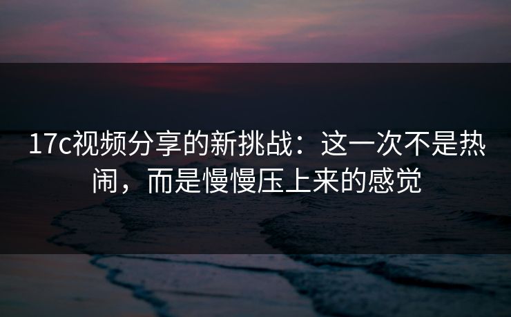 17c视频分享的新挑战：这一次不是热闹，而是慢慢压上来的感觉